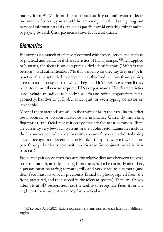 money from ATMs from time to time. But if you don’t want to leave too much of a trail, you should be extremely carcful about giving out personal information and as much as possible avoid ordering things online or paying by card. Cash payments leave the fewest traces.  Biometrics  Biometricsis a branch of science concerned with the collection and analysis of physical and behavioral characteristics of living beings. When applicd to humans, the focus is on computer-aided identification (“Who is this person?”) and authentication (“Is this person who they say they arc?”). In practice, this is intended to prevent unauthorized persons from gaining access to rooms or systems to which they shouldn’t have access, even if they have stolen or otherwise acquired PIN or passwords. The characteristics used include an individual’s body size, iris and retina, fingerprints, facial geometry, handwriting, DNA, voice, git, o even typing behavior on  keyboards  Most o these methods are tilin the testing phase; heir results are cither 100 inaccurate or too complicated to use in practice. Currentlyiris, retina, fingerprint, and facial recognition systems are the most common. There are currently very few such systems in the public sector. Examples include the Hannover 200, where visitors with an annul pass are admitted using a facial recognition system, or the Frankfurt airport, where travelers can pass through border control with an irs scan (in conjunction with their passport).  Facial recognition systems measure the relative distances between the cyes, nose and mouth, usually stasting from the eyes. To be correctly identified, a person must be facing forward, still, and very close to a camera (and their face must have been previously filmed or photographed from the front, measured, and then storcd in the relevant system). There are already attempts at 3D recognition, i.c. the ability to recognize faces from any angle,but these are not yet ready for practical use.”  N TR te: As of 2025, fcil rcogition systemscan recognize fces from diffrent angles.  51 